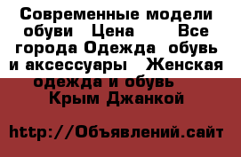 Современные модели обуви › Цена ­ 1 - Все города Одежда, обувь и аксессуары » Женская одежда и обувь   . Крым,Джанкой